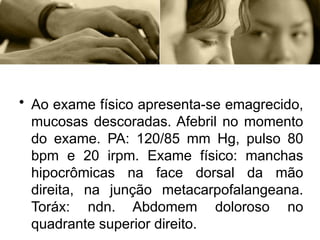 • Ao exame físico apresenta-se emagrecido,
mucosas descoradas. Afebril no momento
do exame. PA: 120/85 mm Hg, pulso 80
bpm e 20 irpm. Exame físico: manchas
hipocrômicas na face dorsal da mão
direita, na junção metacarpofalangeana.
Toráx: ndn. Abdomem doloroso no
quadrante superior direito.
 