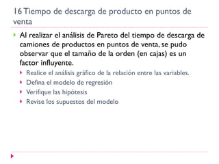 16 Tiempo de descarga de producto en puntos de venta Al realizar el análisis de Pareto del tiempo de descarga de camiones de productos en puntos de venta, se pudo observar que el tamaño de la orden (en cajas) es un factor influyente. Realice el análisis gráfico de la relación entre las variables. Defina el modelo de regresión Verifique las hipótesis Revise los supuestos del modelo 