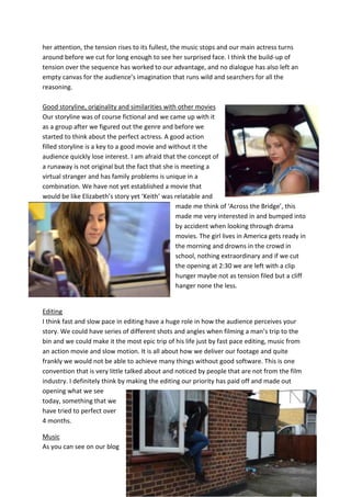 her attention, the tension rises to its fullest, the music stops and our main actress turns
around before we cut for long enough to see her surprised face. I think the build-up of
tension over the sequence has worked to our advantage, and no dialogue has also left an
empty canvas for the audience’s imagination that runs wild and searchers for all the
reasoning.

Good storyline, originality and similarities with other movies
Our storyline was of course fictional and we came up with it
as a group after we figured out the genre and before we
started to think about the perfect actress. A good action
filled storyline is a key to a good movie and without it the
audience quickly lose interest. I am afraid that the concept of
a runaway is not original but the fact that she is meeting a
virtual stranger and has family problems is unique in a
combination. We have not yet established a movie that
would be like Elizabeth’s story yet ‘Keith’ was relatable and
                                                 made me think of ‘Across the Bridge’, this
                                                 made me very interested in and bumped into
                                                 by accident when looking through drama
                                                 movies. The girl lives in America gets ready in
                                                 the morning and drowns in the crowd in
                                                 school, nothing extraordinary and if we cut
                                                 the opening at 2:30 we are left with a clip
                                                 hunger maybe not as tension filed but a cliff
                                                 hanger none the less.


Editing
I think fast and slow pace in editing have a huge role in how the audience perceives your
story. We could have series of different shots and angles when filming a man’s trip to the
bin and we could make it the most epic trip of his life just by fast pace editing, music from
an action movie and slow motion. It is all about how we deliver our footage and quite
frankly we would not be able to achieve many things without good software. This is one
convention that is very little talked about and noticed by people that are not from the film
industry. I definitely think by making the editing our priority has paid off and made out
opening what we see
today, something that we
have tried to perfect over
4 months.

Music
As you can see on our blog
 
