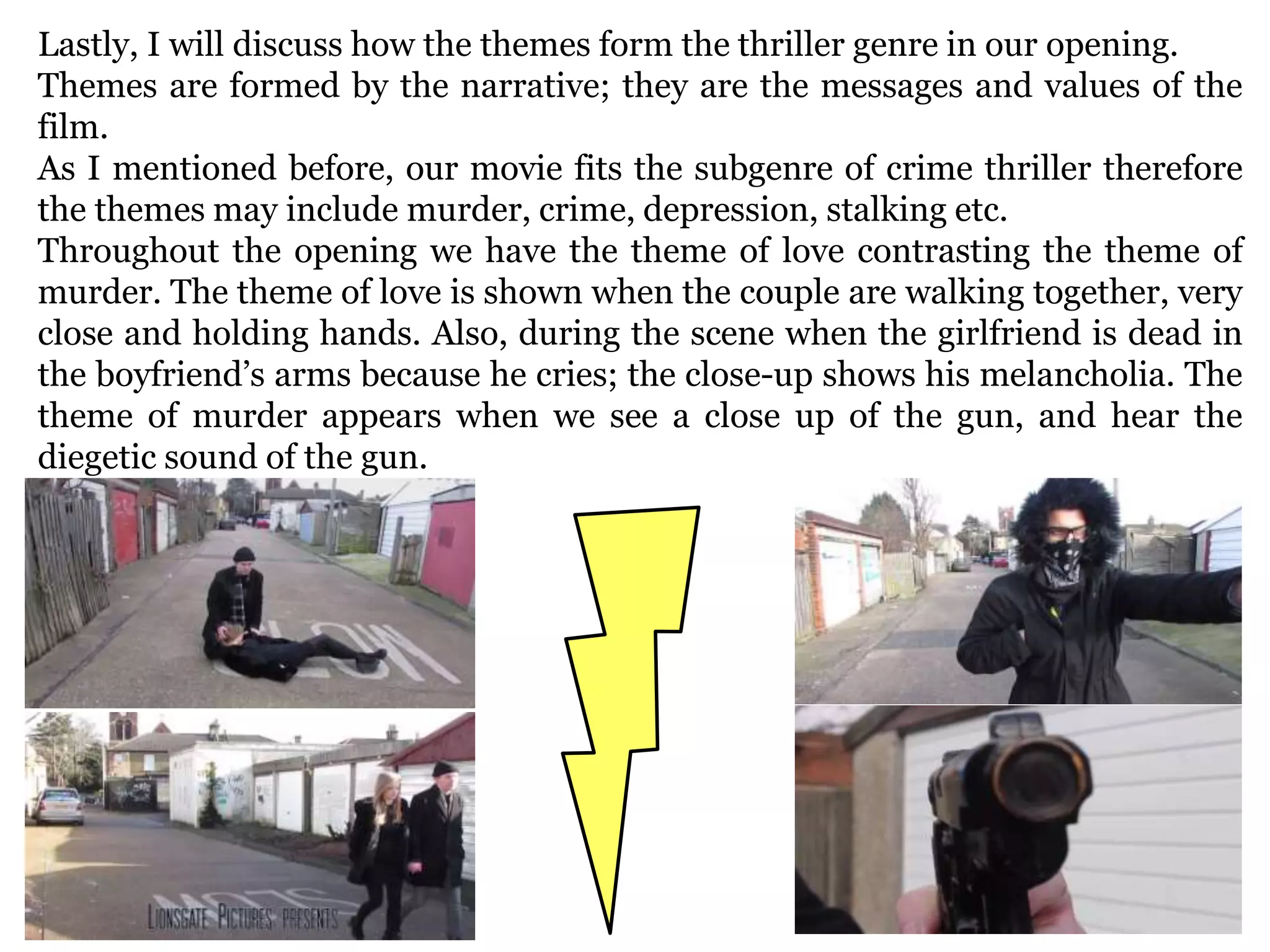 Lastly, I will discuss how the themes form the thriller genre in our opening.
Themes are formed by the narrative; they are the messages and values of the
film.
As I mentioned before, our movie fits the subgenre of crime thriller therefore
the themes may include murder, crime, depression, stalking etc.
Throughout the opening we have the theme of love contrasting the theme of
murder. The theme of love is shown when the couple are walking together, very
close and holding hands. Also, during the scene when the girlfriend is dead in
the boyfriend’s arms because he cries; the close-up shows his melancholia. The
theme of murder appears when we see a close up of the gun, and hear the
diegetic sound of the gun.
 