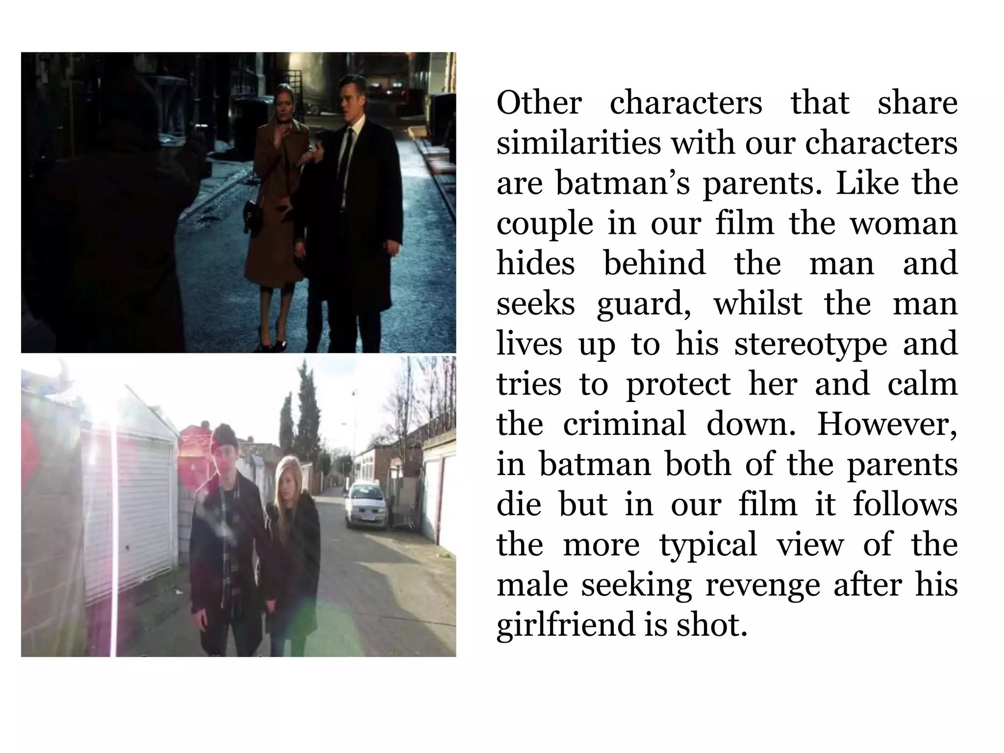 Other characters that share
similarities with our characters
are batman’s parents. Like the
couple in our film the woman
hides behind the man and
seeks guard, whilst the man
lives up to his stereotype and
tries to protect her and calm
the criminal down. However,
in batman both of the parents
die but in our film it follows
the more typical view of the
male seeking revenge after his
girlfriend is shot.
 
