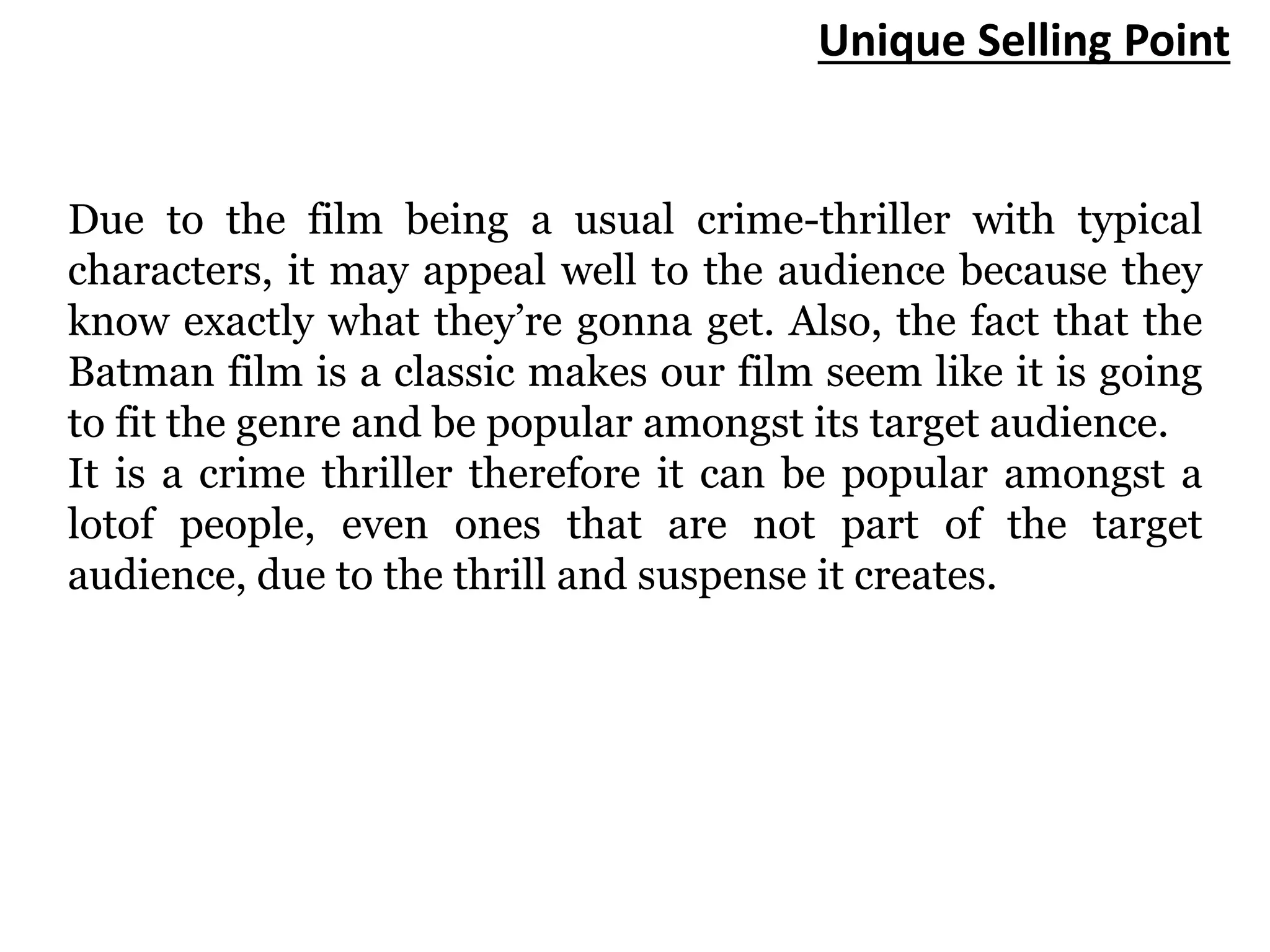 Unique Selling Point
Due to the film being a usual crime-thriller with typical
characters, it may appeal well to the audience because they
know exactly what they’re gonna get. Also, the fact that the
Batman film is a classic makes our film seem like it is going
to fit the genre and be popular amongst its target audience.
It is a crime thriller therefore it can be popular amongst a
lotof people, even ones that are not part of the target
audience, due to the thrill and suspense it creates.
 