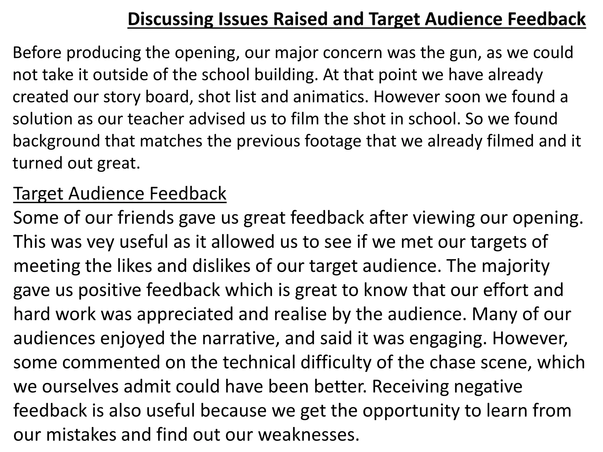 Discussing Issues Raised and Target Audience Feedback
Before producing the opening, our major concern was the gun, as we could
not take it outside of the school building. At that point we have already
created our story board, shot list and animatics. However soon we found a
solution as our teacher advised us to film the shot in school. So we found
background that matches the previous footage that we already filmed and it
turned out great.
Target Audience Feedback
Some of our friends gave us great feedback after viewing our opening.
This was vey useful as it allowed us to see if we met our targets of
meeting the likes and dislikes of our target audience. The majority
gave us positive feedback which is great to know that our effort and
hard work was appreciated and realise by the audience. Many of our
audiences enjoyed the narrative, and said it was engaging. However,
some commented on the technical difficulty of the chase scene, which
we ourselves admit could have been better. Receiving negative
feedback is also useful because we get the opportunity to learn from
our mistakes and find out our weaknesses.
 
