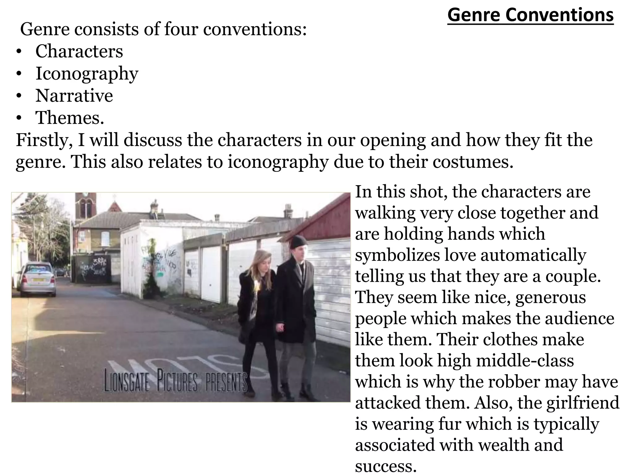 Genre Conventions
Genre consists of four conventions:
• Characters
• Iconography
• Narrative
• Themes.
Firstly, I will discuss the characters in our opening and how they fit the
genre. This also relates to iconography due to their costumes.
In this shot, the characters are
walking very close together and
are holding hands which
symbolizes love automatically
telling us that they are a couple.
They seem like nice, generous
people which makes the audience
like them. Their clothes make
them look high middle-class
which is why the robber may have
attacked them. Also, the girlfriend
is wearing fur which is typically
associated with wealth and
success.
 
