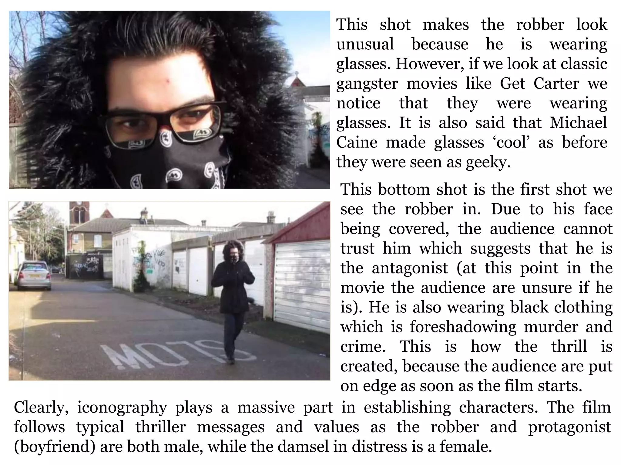 This shot makes the robber look
unusual because he is wearing
glasses. However, if we look at classic
gangster movies like Get Carter we
notice that they were wearing
glasses. It is also said that Michael
Caine made glasses ‘cool’ as before
they were seen as geeky.
This bottom shot is the first shot we
see the robber in. Due to his face
being covered, the audience cannot
trust him which suggests that he is
the antagonist (at this point in the
movie the audience are unsure if he
is). He is also wearing black clothing
which is foreshadowing murder and
crime. This is how the thrill is
created, because the audience are put
on edge as soon as the film starts.
Clearly, iconography plays a massive part in establishing characters. The film
follows typical thriller messages and values as the robber and protagonist
(boyfriend) are both male, while the damsel in distress is a female.
 