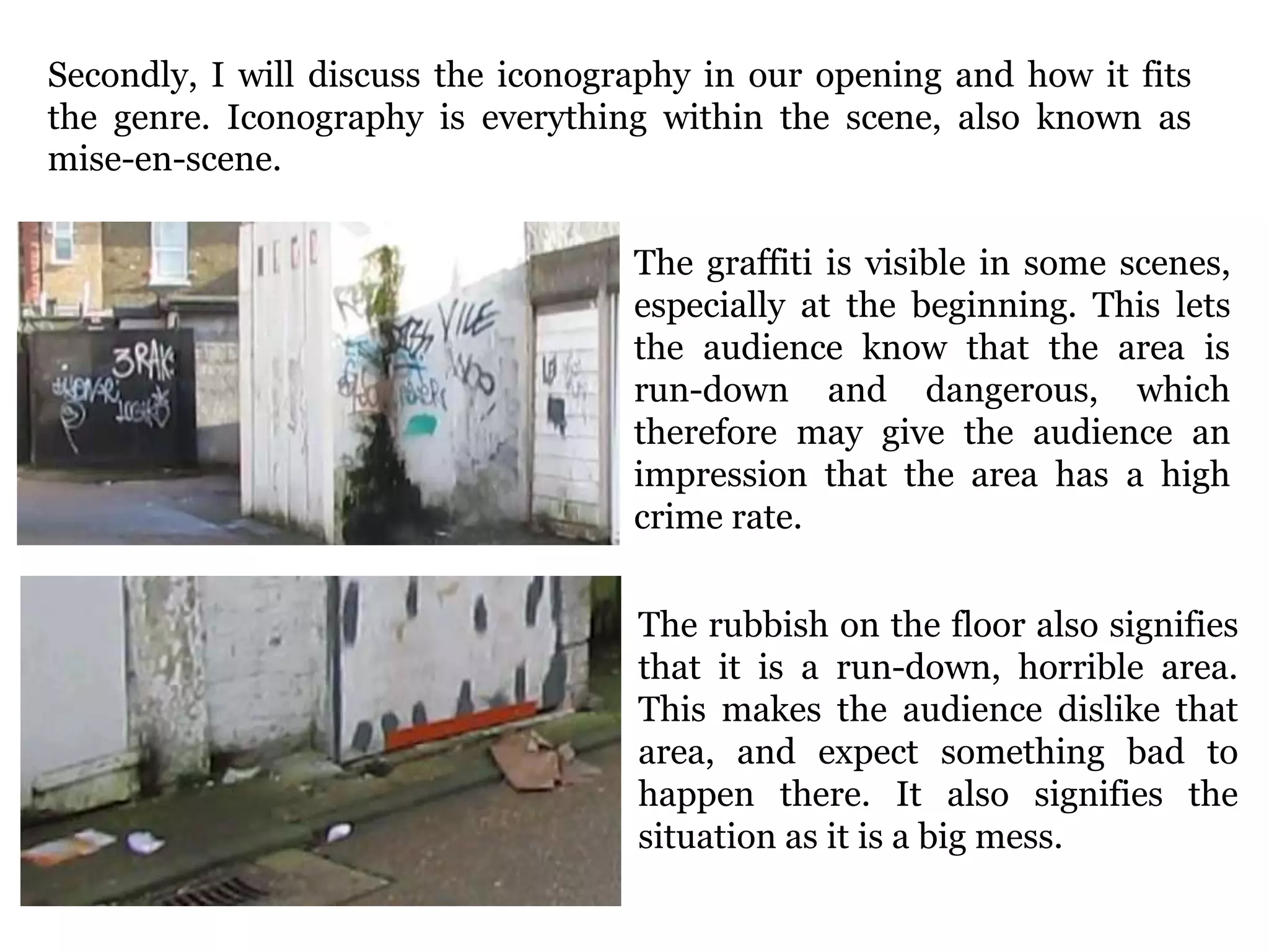 Secondly, I will discuss the iconography in our opening and how it fits
the genre. Iconography is everything within the scene, also known as
mise-en-scene.
The graffiti is visible in some scenes,
especially at the beginning. This lets
the audience know that the area is
run-down and dangerous, which
therefore may give the audience an
impression that the area has a high
crime rate.
The rubbish on the floor also signifies
that it is a run-down, horrible area.
This makes the audience dislike that
area, and expect something bad to
happen there. It also signifies the
situation as it is a big mess.
 
