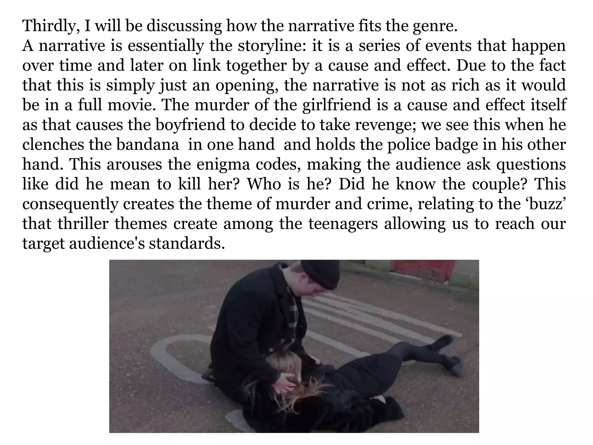 Thirdly, I will be discussing how the narrative fits the genre.
A narrative is essentially the storyline: it is a series of events that happen
over time and later on link together by a cause and effect. Due to the fact
that this is simply just an opening, the narrative is not as rich as it would
be in a full movie. The murder of the girlfriend is a cause and effect itself
as that causes the boyfriend to decide to take revenge; we see this when he
clenches the bandana in one hand and holds the police badge in his other
hand. This arouses the enigma codes, making the audience ask questions
like did he mean to kill her? Who is he? Did he know the couple? This
consequently creates the theme of murder and crime, relating to the ‘buzz’
that thriller themes create among the teenagers allowing us to reach our
target audience's standards.
 