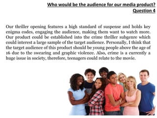 Who would be the audience for our media product?
Question 4
Our thriller opening features a high standard of suspense and holds key
enigma codes, engaging the audience, making them want to watch more.
Our product could be established into the crime thriller subgenre which
could interest a large sample of the target audience. Personally, I think that
the target audience of this product should be young people above the age of
16 due to the swearing and graphic violence. Also, crime is a currently a
huge issue in society, therefore, teenagers could relate to the movie.
 