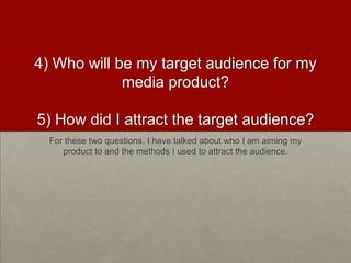 4) Who will be my target audience for my
media product?
5) How did I attract the target audience?
For these two questions, I have talked about who I am aiming my
product to and the methods I used to attract the audience.
 