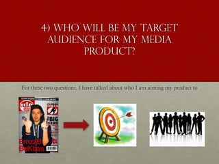 4) Who will be my target
audience for my media
product?
For these two questions, I have talked about who I am aiming my product to
 