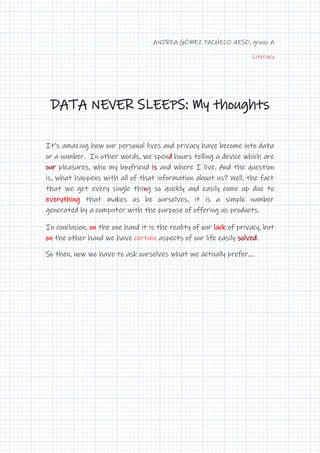 ANDREA GÓMEZ PACHECO 4ESO, group A
Literacy
DATA NEVER SLEEPS: My thoughts
It’s amazing how our personal lives and privacy have become into data
or a number. In other words, we spend hours telling a device which are
our pleasures, who my boyfriend is and where I live. And the question
is, what happens with all of that information about us? Well, the fact
that we get every single thing so quickly and easily come up due to
everything that makes us be ourselves, it is a simple number
generated by a computer with the purpose of offering us products.
In conclusion, on the one hand it is the reality of our lack of privacy, but
on the other hand we have certain aspects of our life easily solved.
So then, now we have to ask ourselves what we actually prefer....
 