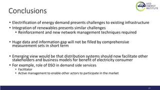 Conclusions
• Electrification of energy demand presents challenges to existing infrastructure
• Integration of renewables presents similar challenges
• Reinforcement and new network management techniques required
• Huge data and information gap will not be filled by comprehensive
measurement sets in short term
• Emerging view would be that distribution systems should now facilitate other
stakeholders and business models for benefit of electricity consumer
• For example, role of DSO in demand side services
• Facilitator
• Active management to enable other actors to participate in the market
17
 