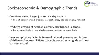 Socioeconomic & Demographic Trends
• Questions are no longer just technical questions
• Role of consumer and prediction of technology adoption highly relevant
• Predicted erosion of demand diversity may happen in general
• But more critically it may also happen on a street by street basis
• Huge complicating factor in terms of network planning and in terms
of delivery of more ambitious concepts around smart grids and new
business models
 