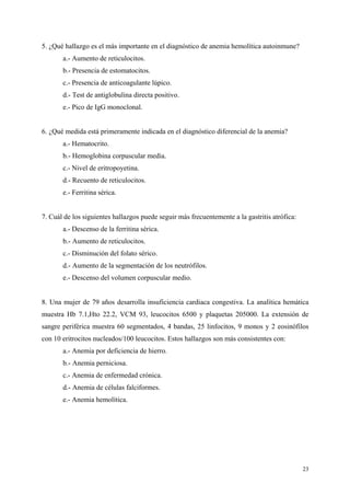 5. ¿Qué hallazgo es el más importante en el diagnóstico de anemia hemolítica autoinmune?
       a.- Aumento de reticulocitos.
       b.- Presencia de estomatocitos.
       c.- Presencia de anticoagulante lúpico.
       d.- Test de antiglobulina directa positivo.
       e.- Pico de IgG monoclonal.


6. ¿Qué medida está primeramente indicada en el diagnóstico diferencial de la anemia?
       a.- Hematocrito.
       b.- Hemoglobina corpuscular media.
       c.- Nivel de eritropoyetina.
       d.- Recuento de reticulocitos.
       e.- Ferritina sérica.


7. Cuál de los siguientes hallazgos puede seguir más frecuentemente a la gastritis atrófica:
       a.- Descenso de la ferritina sérica.
       b.- Aumento de reticulocitos.
       c.- Disminución del folato sérico.
       d.- Aumento de la segmentación de los neutrófilos.
       e.- Descenso del volumen corpuscular medio.


8. Una mujer de 79 años desarrolla insuficiencia cardiaca congestiva. La analítica hemática
muestra Hb 7.1,Hto 22.2, VCM 93, leucocitos 6500 y plaquetas 205000. La extensión de
sangre periférica muestra 60 segmentados, 4 bandas, 25 linfocitos, 9 monos y 2 eosinófilos
con 10 eritrocitos nucleados/100 leucocitos. Estos hallazgos son más consistentes con:
       a.- Anemia por deficiencia de hierro.
       b.- Anemia perniciosa.
       c.- Anemia de enfermedad crónica.
       d.- Anemia de células falciformes.
       e.- Anemia hemolítica.




                                                                                               23
 