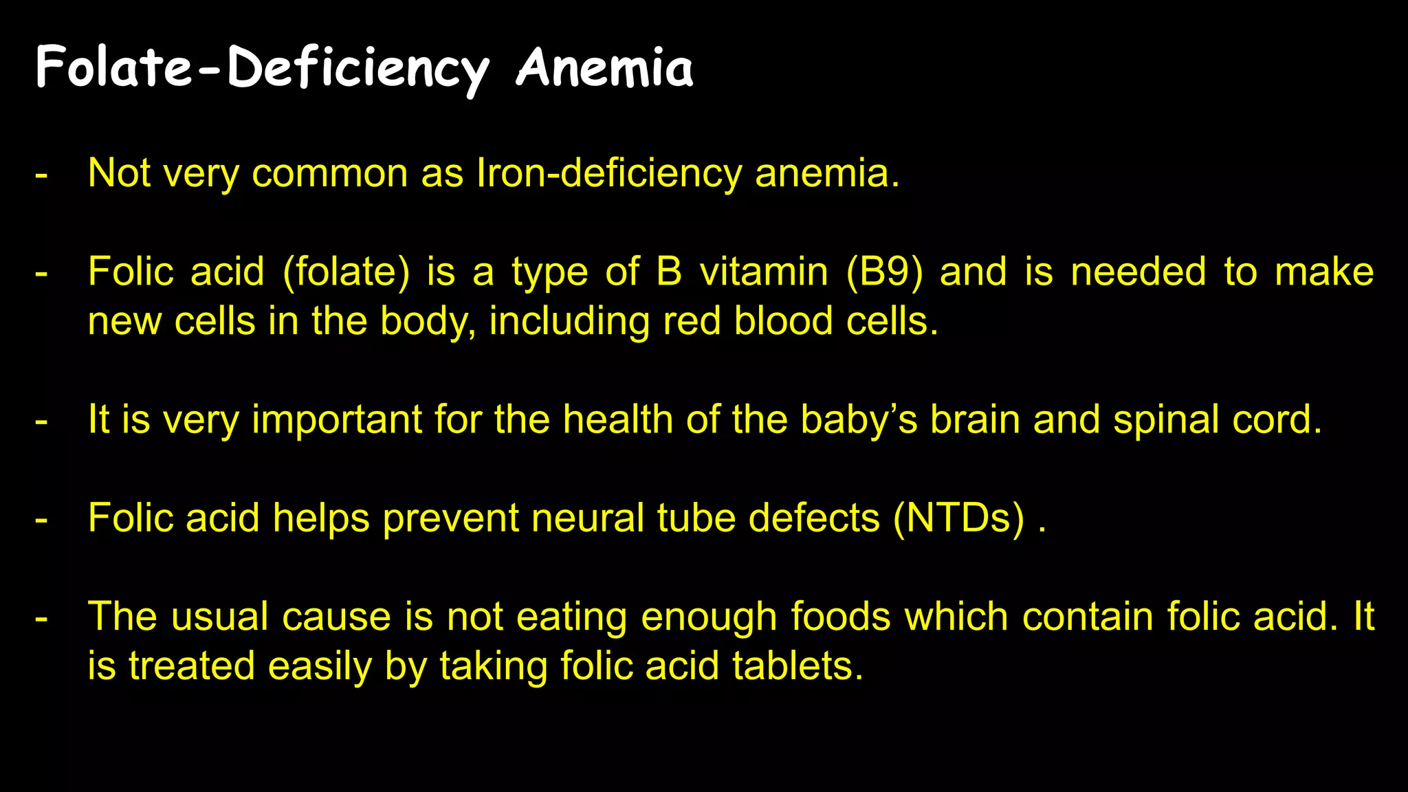 Folate-Deficiency Anemia
- Not very common as Iron-deficiency anemia.
- Folic acid (folate) is a type of B vitamin (B9) and is needed to make
new cells in the body, including red blood cells.
- It is very important for the health of the baby’s brain and spinal cord.
- Folic acid helps prevent neural tube defects (NTDs) .
- The usual cause is not eating enough foods which contain folic acid. It
is treated easily by taking folic acid tablets.
 
