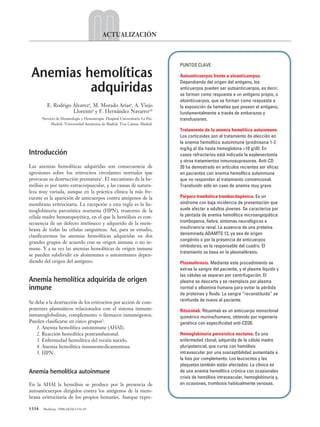 1334 Medicine. 2008;10(20):1334-43
ACTUALIZACIÓN
Introducción
Las anemias hemolíticas adquiridas son consecuencia de
agresiones sobre los eritrocitos circulantes normales que
provocan su destrucción prematura1
. El mecanismo de la he-
mólisis es por tanto extracorpuscular, y las causas de natura-
leza muy variada, aunque en la práctica clínica la más fre-
cuente es la aparición de anticuerpos contra antígenos de la
membrana eritrocitaria. La excepción a esta regla es la he-
moglobinuria paroxística nocturna (HPN), trastorno de la
célula madre hematopoyética, en el que la hemólisis es con-
secuencia de un defecto intrínseco y adquirido de la mem-
brana de todas las células sanguíneas. Así, para su estudio,
clasificaremos las anemias hemolíticas adquiridas en dos
grandes grupos de acuerdo con su origen inmune o no in-
mune. Y a su vez las anemias hemolíticas de origen inmune
se pueden subdividir en aloinmunes o autoinmunes depen-
diendo del origen del antígeno.
Anemia hemolítica adquirida de origen
inmune
Se debe a la destrucción de los eritrocitos por acción de com-
ponentes plasmáticos relacionados con el sistema inmune:
inmunoglobulinas, complemento o fármacos inmunógenos.
Pueden clasificarse en cinco grupos2
:
1. Anemia hemolítica autoinmune (AHAI).
2. Reacción hemolítica postransfusional.
3. Enfermedad hemolítica del recién nacido.
4. Anemia hemolítica inmunomedicamentosa.
5. HPN.
Anemia hemolítica autoinmune
En la AHAI la hemólisis se produce por la presencia de
autoanticuerpos dirigidos contra los antígenos de la mem-
brana eritrocitaria de los propios hematíes. Aunque repre-
PUNTOS CLAVE
Autoanticuerpos frente a aloanticuerpos.
Dependiendo del origen del antígeno, los
anticuerpos pueden ser autoanticuerpos, es decir,
se forman como respuesta a un antígeno propio, o
aloanticuerpos, que se forman como respuesta a
la exposición de hematíes que poseen el antígeno,
fundamentalmente a través de embarazos y
transfusiones.
Tratamiento de la anemia hemolítica autoinmune.
Los corticoides son el tratamiento de elección en
la anemia hemolítica autoinmune (prednisona 1-2
mg/kg al día hasta hemoglobina >10 g/dl). En
casos refractarios está indicada la esplenectomía
y otros tratamientos inmunosupresores. Anti-CD
20 ha demostrado en artículos recientes ser eficaz
en pacientes con anemia hemolítica autoinmune
que no responden al tratamiento convencional.
Transfundir sólo en caso de anemia muy grave.
Púrpura trombótica trombocitopénica. Es un
síndrome con baja incidencia de presentación que
suele afectar a adultos jóvenes. Se caracteriza por
la péntada de anemia hemolítica microangiopática:
trombopenia, fiebre, síntomas neurológicos e
insuficiencia renal. La ausencia de una proteína
denominada ADAMTS 13, ya sea de origen
congénito o por la presencia de anticuerpos
inhibidores, es la responsable del cuadro. El
tratamiento se basa en la plasmaféresis.
Plasmaféresis. Mediante este procedimiento se
extrae la sangre del paciente, y el plasma líquido y
las células se separan por centrifugación. El
plasma se descarta y se reemplaza por plasma
normal o albúmina humana para evitar la pérdida
de proteínas y fluido. La sangre “reconstituida” se
reinfunde de nuevo al paciente.
Rituximab. Rituximab es un anticuerpo monoclonal
quimérico murino/humano, obtenido por ingeniería
genética con especificidad anti-CD20.
Hemoglobinuria paroxística nocturna. Es una
enfermedad clonal, adquirida de la célula madre
pluripotencial, que cursa con hemólisis
intravascular por una susceptibilidad aumentada a
la lisis por complemento. Los leucocitos y las
plaquetas también están afectados. La clínica es
de una anemia hemolítica crónica con ocasionales
crisis de hemólisis intravascular, hemoglobinuria y,
en ocasiones, trombosis habitualmente venosas.
Anemias hemolíticas
adquiridas
E. Rodrigo Álvareza
, M. Morado Ariasa
, A. Viejo
Llorentea
y F. Hernández Navarroa,b
a
Servicio de Hematología y Hemoterapia. Hospital Universitario La Paz.
Madrid. b
Universidad Autónoma de Madrid. Tres Cantos. Madrid.
05 ACT20 (1334-43).qxp 30/10/08 11:02 Página 1334
Documento descargado de http://www.medicineonline.es el 30/10/2009. Copia para uso personal, se prohíbe la transmisión de este documento por cualquier medio o formato.
 