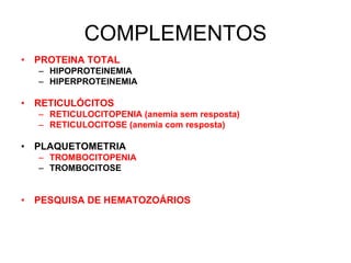 COMPLEMENTOS
• PROTEINA TOTAL
– HIPOPROTEINEMIA
– HIPERPROTEINEMIA
• RETICULÓCITOS
– RETICULOCITOPENIA (anemia sem resposta)
– RETICULOCITOSE (anemia com resposta)
• PLAQUETOMETRIA
– TROMBOCITOPENIA
– TROMBOCITOSE
• PESQUISA DE HEMATOZOÁRIOS
 