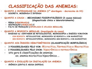 CLASSIFICAÇÃO DAS ANEMIAS:
• QUANTO A INTENSIDADE DA ANEMIA (1º abordagem – decrescimo do Ht):
– DISCRETA, MODERADA E INTENSA
• QUANTO A CAUSA - MECANISMO FISIOPATOLÓGICO (3 causas básicas):
(diagnosticado clinico e laboratorialmente)
– PERDA (HEMORRAGIA)
– DESTRUIÇÃO (HEMÓLISE) E
– FALTA DE PRODUÇÃO (HIPOPLASIA E APLASIA MEDULAR).
• QUANTO A RESPOSTA MEDULAR: (investigação da causa)
– BASEADO na: CONTAGEM DE RETICULÓCITOS, MICROSCOPIA e INDÍCES VCM/CHCM
• COM RESPOSTA: RETICULOCITOSE, MICROSCOPIA DE RESPOSTA e VCM MACROCÍTICO
• SEM RESPOSTA: RETICULOCITOPENIA, MICROSCOPIA SEM RESPOSTA e VCM MACROCÍTICO
• QUANTO AOS ÍNDICES HEMATIMÉTRICOS (CLASSIFICAÇÃO MORFOLÓGICA)
•
- 3 POSSIBILIDADES PELO VCM: Microcitica, Normocitica e Macrocitica
- 2 POSSIBILIDADES PELO CHCM: hipocrômica e normocrômica
- isto gera 6 classificações de anemias.
ex. anemia microcitica hipocrômica ...
• QUANTO A EVOLUÇÃO DA INSTALAÇÃO DA ANEMIA:
– CRÔNICA (LENTA) E AGUDA (RÁPIDA)
 