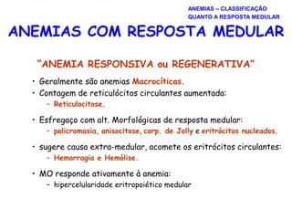 “ANEMIA RESPONSIVA ou REGENERATIVA”
• Geralmente são anemias Macrocíticas.
• Contagem de reticulócitos circulantes aumentada:
– Reticulocitose.
• Esfregaço com alt. Morfológicas de resposta medular:
– policromasia, anisocitose, corp. de Jolly e eritrócitos nucleados.
• sugere causa extra-medular, acomete os eritrócitos circulantes:
– Hemorragia e Hemólise.
• MO responde ativamente à anemia:
– hipercelularidade eritropoiético medular
ANEMIAS COM RESPOSTA MEDULAR
ANEMIAS – CLASSIFICAÇÃO
QUANTO A RESPOSTA MEDULAR
 