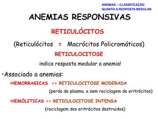 ANEMIAS RESPONSIVAS
RETICULÓCITOS
(Reticulócitos = Macrócitos Policromáticos)
RETICULOCITOSE
indica resposta medular a anemia!
•Associado a anemias:
•HEMORRAGICAS => RETICULOCITOSE MODERADA
(perda de plasma, e sem reciclagem de eritrócitos)
•HEMÓLITICAS => RETICULOCITOSE INTENSA
(reciclagem dos eritrócitos destruidos)
ANEMIAS – CLASSIFICAÇÃO
QUANTO A RESPOSTA MEDULAR
 
