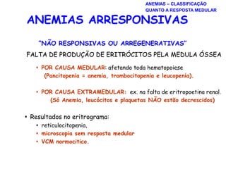 “NÃO RESPONSIVAS OU ARREGENERATIVAS”
FALTA DE PRODUÇÃO DE ERITRÓCITOS PELA MEDULA ÓSSEA
 POR CAUSA MEDULAR: afetando toda hematopoiese
(Pancitopenia = anemia, trombocitopenia e leucopenia).
 POR CAUSA EXTRAMEDULAR: ex. na falta de eritropoetina renal.
(Só Anemia, leucócitos e plaquetas NÃO estão decrescidos)
 Resultados no eritrograma:
 reticulocitopenia,
 microscopia sem resposta medular
 VCM normocitico.
ANEMIAS ARRESPONSIVAS
ANEMIAS – CLASSIFICAÇÃO
QUANTO A RESPOSTA MEDULAR
 
