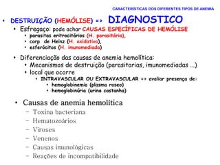  DESTRUIÇÃO (HEMÓLISE) => DIAGNOSTICO
 Esfregaço: pode achar CAUSAS ESPECÍFICAS DE HEMÓLISE
 parasitas eritrocitários (H. parasitária),
 corp de Heinz (H. oxidativa),
 esferócitos (H. imunomediada)
 Diferenciação das causas de anemia hemolítica:
 Mecanismos de destruição (parasitarias, imunomediadas ...)
 local que ocorre
 INTRAVASCULAR OU EXTRAVASCULAR => avaliar presença de:
 hemoglobinemia (plasma roseo)
 hemoglobinúria (urina castanha)
CARACTERÍSTICAS DOS DIFERENTES TIPOS DE ANEMIA
• Causas de anemia hemolítica
– Toxina bacteriana
– Hematozoários
– Viroses
– Venenos
– Causas imunológicas
– Reações de incompatibilidade
 
