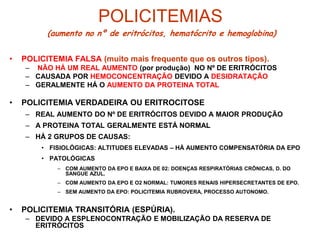 POLICITEMIAS
• POLICITEMIA FALSA (muito mais frequente que os outros tipos).
– NÃO HÁ UM REAL AUMENTO (por produção) NO Nº DE ERITRÓCITOS
– CAUSADA POR HEMOCONCENTRAÇÃO DEVIDO A DESIDRATAÇÃO
– GERALMENTE HÁ O AUMENTO DA PROTEINA TOTAL
• POLICITEMIA VERDADEIRA OU ERITROCITOSE
– REAL AUMENTO DO Nº DE ERITRÓCITOS DEVIDO A MAIOR PRODUÇÃO
– A PROTEINA TOTAL GERALMENTE ESTÁ NORMAL
– HÁ 2 GRUPOS DE CAUSAS:
• FISIOLÓGICAS: ALTITUDES ELEVADAS – HÁ AUMENTO COMPENSATÓRIA DA EPO
• PATOLÓGICAS
– COM AUMENTO DA EPO E BAIXA DE 02: DOENÇAS RESPIRATÓRIAS CRÔNICAS, D. DO
SANGUE AZUL.
– COM AUMENTO DA EPO E O2 NORMAL: TUMORES RENAIS HIPERSECRETANTES DE EPO.
– SEM AUMENTO DA EPO: POLICITEMIA RUBROVERA, PROCESSO AUTONOMO.
• POLICITEMIA TRANSITÓRIA (ESPÚRIA).
– DEVIDO A ESPLENOCONTRAÇÃO E MOBILIZAÇÃO DA RESERVA DE
ERITRÓCITOS
(aumento no nº de eritrócitos, hematócrito e hemoglobina)
 