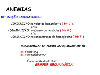 ANEMIAS
DEFINIÇÃO LABORATORIAL:
- DIMINUIÇÃO no valor do hematócrito ( Ht  ).
e/ou
- DIMINUIÇÃO no número de hemácias ( He  )
e/ou
- DIMINUIÇÃO na concentração de hemoglobina ( Hb  )
INCAPACIDADE DE SUPRIR ADEQUADAMENTE O2
Não É DOENÇA
Não É DIAGNÓSTICO
É uma manifestação clínica
SEMPRE SECUNDÁRIA!
 