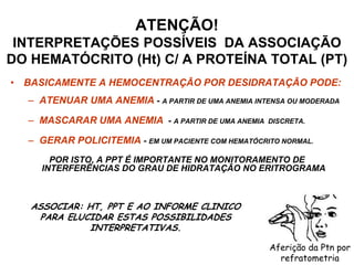 • BASICAMENTE A HEMOCENTRAÇÃO POR DESIDRATAÇÃO PODE:
– ATENUAR UMA ANEMIA - A PARTIR DE UMA ANEMIA INTENSA OU MODERADA
– MASCARAR UMA ANEMIA - A PARTIR DE UMA ANEMIA DISCRETA.
– GERAR POLICITEMIA - EM UM PACIENTE COM HEMATÓCRITO NORMAL.
POR ISTO, A PPT É IMPORTANTE NO MONITORAMENTO DE
INTERFERÊNCIAS DO GRAU DE HIDRATAÇÃO NO ERITROGRAMA
ATENÇÃO!
INTERPRETAÇÕES POSSÍVEIS DA ASSOCIAÇÃO
DO HEMATÓCRITO (Ht) C/ A PROTEÍNA TOTAL (PT)
ASSOCIAR: HT, PPT E AO INFORME CLINICO
PARA ELUCIDAR ESTAS POSSIBILIDADES
INTERPRETATIVAS.
Aferição da Ptn por
refratometria
 