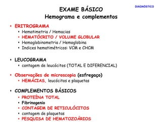 EXAME BÁSICO
Hemograma e complementos
 ERITROGRAMA
 Hematimetria / Hemacias
 HEMATÓCRITO / VOLUME GLOBULAR
 Hemoglobinometria / Hemoglobina
 Indices hematimétricos: VCM e CHCM
 LEUCOGRAMA
 contagem de leucócitos (TOTAL E DIFERENCIAL)
 Observações de microscopia (esfregaço)
 HEMÁCIAS, leucócitos e plaquetas
 COMPLEMENTOS BÁSICOS
 PROTEÍNA TOTAL
 Fibrinogenio
 CONTAGEM DE RETICULÓCITOS
 contagem de plaquetas
 PESQUISA DE HEMATOZOÁRIOS
DIAGNÓSTICO
 