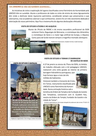 Em JANEIRO (e não só) também aconteceu…
As iniciativas de visita e exploração de lugares classificados como Património da Humanidade pela
UNESCO têm-se sucedido. Alunos e professores de todos os ciclos de ensino do nosso Agrupamento
têm vindo a desfrutar deste riquíssimo património, acreditando sempre que preservamos o que
valorizamos, mas só podemos valorizar o que conhecemos. Janeiro foi um mês claramente dedicado à
valorização do nosso património. Aqui fica o testemunho de algumas deslocações efetuadas.
VISITA DE ESTUDO A ÉVORA E AO ALQUEVA
Alunos do 3ºciclo da EBDAC e do ensino secundário profissional da ESEN
visitaram Évora, Reguengos de Monsaraz, o cromeleque dos Almendres,
o cromeleque do Xarez e o maior lago artificial da Europa, o Alqueva.
Como pano de fundo tiveram sempre o magnífico montado alentejano.
Professoras responsáveis: Anabela Farinha e Isabel Santiago
VISITA DE ESTUDO A TOMAR E À BARRAGEM
DE CASTELO DE BODE
A 27 de janeiro os alunos do 7ºano da ESEN, no âmbito
do trabalho efetuado com o kit pedagógico UNESCO,
realizaram uma visita guiada ao interior da primeira
barragem hidroelétrica portuguesa, que
hoje fornece água a mais de três
milhões de habitantes.
Visitaram também o Convento de Cristo,
Em Tomar, monumento classificado pela
UNESCO como Património da Humani-
dade. Numa animação histórica sob a
temática da Ordem do Templo e da Fundação do Castelo
dos Templários, conviveram com D. Gualdim Pais,
mestre da Ordem do Templo, fundador do Castelo e da
cidade de Tomar”.
Iniciativa organizada por uma equipa alargada de professores das turmas 7º A,B,C e D
 