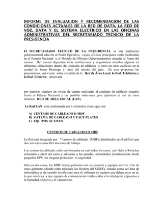 INFORME DE EVALUACION Y RECOMENDACION DE LAS
CONDICIONES ACTUALES DE LA RED DE DATA, LA RED DE
VOZ, DATA Y EL SISTEMA ELECTRICO EN LAS OFICINAS
ADMINISTRATIVAS DEL SECRETARIADO TECNICO DE LA
PRESIDENCIA
El SECRETARIADO TECNICO DE LA PRESIDENCIA, es una institución
gubernamental adscrita al Poder Ejecutivo, cuyas oficinas principales están localizadas
en el Palacio Nacional y el Modulo de Oficinas Gubernamentales situadas al frente del
mismo. Del mismo dependen otras instituciones y organismos situados algunos en
diferentes ubicaciones dentro del conjunto de edificios y otros en otros edificios en la
ciudad de Santo Domingo y otras del interior del país. En esta propuesta les
presentamos, una visión sobre el estado de la Red de Área Local, la Red Telefónica y
la Red Eléctrica, observada
por nuestros técnicos en visitas de campo realizadas al conjunto de edificios situados
frente al Palacio Nacional y las posibles soluciones para optimizar el uso de estos
recursos . RED DE AREA LOCAL (LAN).
La Red LAN esta conformada por 3 elementos clave, que son:
A) CENTROS DE CABLEADO O MDF
B) SISTEMA DE CABLEADO Y FACE PLATES
C) EQUIPOS ACTIVOS
CENTROS DE CABLEADO O MDF
La Red esta integrada por 7 centros de cableado (MDF), distribuidos en el edificio que
dan servicio a unas 80 estaciones de trabajo.
Los centros de cableado, están conformados en casi todos los casos, por Hubs o Switches
colocados a nivel del suelo y adosados a las paredes, alimentados eléctricamente desde
pequeños UPS sin ninguna protección ni seguridad .
Solo en dos casos, los MDF tienen gabinetes con sus paneles y equipos activos. Uno de
estos gabinetes (donde están ubicados los Routers del SIGEF), situado cerca del área de
informática es de tamaño insuficiente para el volùmen de equipos que deben estar en el,
lo que conlleva a que equipos de comunicación vitales estén a la intemperie expuestos a
la humedad, el polvo y el vandalismo.
 