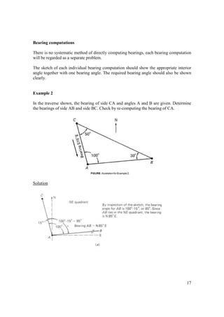 17
Bearing computations
There is no systematic method of directly computing bearings, each bearing computation
will be regarded as a separate problem.
The sketch of each individual bearing computation should show the appropriate interior
angle together with one bearing angle. The required bearing angle should also be shown
clearly.
Example 2
In the traverse shown, the bearing of side CA and angles A and B are given. Determine
the bearings of side AB and side BC. Check by re-computing the bearing of CA.
Solution
 