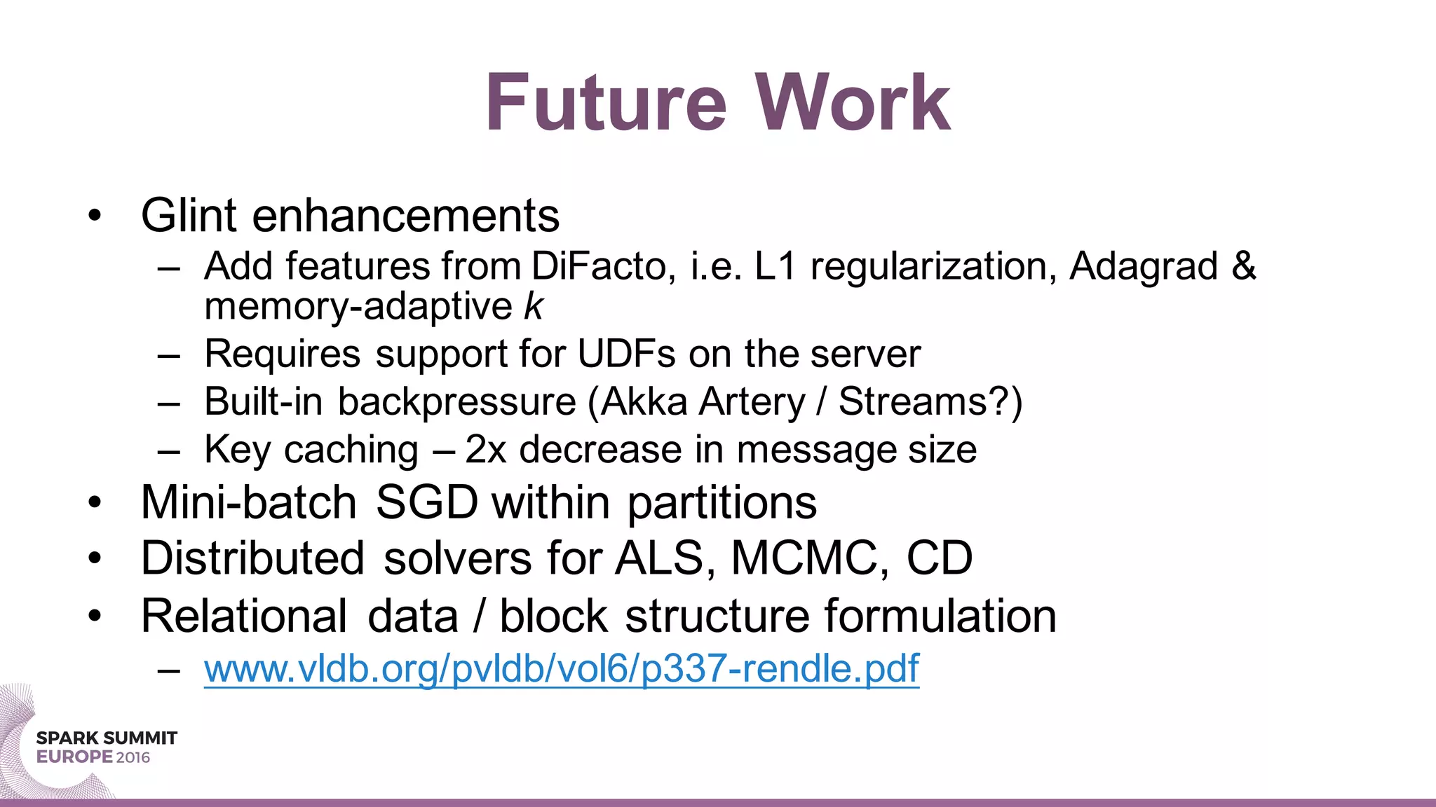 Future Work
• Glint enhancements
– Add features from DiFacto, i.e. L1 regularization, Adagrad &
memory-adaptive k
– Requires support for UDFs on the server
– Built-in backpressure (Akka Artery / Streams?)
– Key caching – 2x decrease in message size
• Mini-batch SGD within partitions
• Distributed solvers for ALS, MCMC, CD
• Relational data / block structure formulation
– www.vldb.org/pvldb/vol6/p337-rendle.pdf
 
