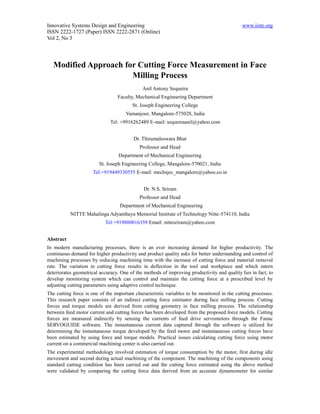 Innovative Systems Design and Engineering                                                    www.iiste.org
ISSN 2222-1727 (Paper) ISSN 2222-2871 (Online)
Vol 2, No 3




   Modified Approach for Cutting Force Measurement in Face
                       Milling Process
                                             Anil Antony Sequeira
                                 Faculty, Mechanical Engineering Department
                                        St. Joseph Engineering College
                                     Vamanjoor, Mangalore-575028, India
                              Tel: +9916262489 E-mail: sequeiraanil@yahoo.com


                                         Dr. Thirumaleswara Bhat
                                            Professor and Head
                                  Department of Mechanical Engineering
                        St. Joseph Engineering College, Mangalore-570021, India
                     Tel:+919449330555 E-mail: mechsjec_mangalore@yahoo.co.in


                                              Dr. N.S. Sriram
                                            Professor and Head
                                  Department of Mechanical Engineering
           NITTE Mahalinga Adyanthaya Memorial Institute of Technology Nitte-574110, India
                           Tel:+919880016359 Email: nittesriram@yahoo.com


Abstract
In modern manufacturing processes, there is an ever increasing demand for higher productivity. The
continuous demand for higher productivity and product quality asks for better understanding and control of
machining processes by reducing machining time with the increase of cutting force and material removal
rate. The variation in cutting force results in deflection in the tool and workpiece and which intern
deteriorates geometrical accuracy. One of the methods of improving productivity and quality lies in fact, to
develop monitoring system which can control and maintain the cutting force at a prescribed level by
adjusting cutting parameters using adaptive control technique.
The cutting force is one of the important characteristic variables to be monitored in the cutting processes.
This research paper consists of an indirect cutting force estimator during face milling process. Cutting
forces and torque models are derived from cutting geometry in face milling process. The relationship
between feed motor current and cutting forces has been developed from the proposed force models. Cutting
forces are measured indirectly by sensing the currents of feed drive servomotors through the Fanuc
SERVOGUIDE software. The instantaneous current data captured through the software is utilized for
determining the instantaneous torque developed by the feed motor and instantaneous cutting forces have
been estimated by using force and torque models. Practical issues calculating cutting force using motor
current on a commercial machining center is also carried out.
The experimental methodology involved estimation of torque consumption by the motor, first during idle
movement and second during actual machining of the component. The machining of the components using
standard cutting condition has been carried out and the cutting force estimated using the above method
were validated by comparing the cutting force data derived from an accurate dynamometer for similar
 