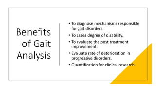 Benefits
of Gait
Analysis
• To diagnose mechanisms responsible
for gait disorders.
• To asses degree of disability.
• To evaluate the post treatment
improvement.
• Evaluate rate of deterioration in
progressive disorders.
• Quantification for clinical research.
 