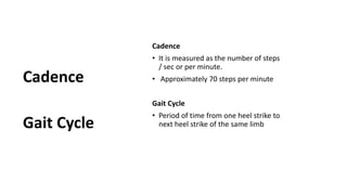 Cadence
• It is measured as the number of steps
/ sec or per minute.
• Approximately 70 steps per minute
Gait Cycle
• Period of time from one heel strike to
next heel strike of the same limb
Cadence
Gait Cycle
 