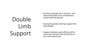 Double
Limb
Support
• During normal gait, for a moment , two
lower extremities are in simultaneous
contact with the ground.
• During this period, both legs support the
body weight.
• Happens between push off & toe off on
same side and heel strike & foot flat on
the contra lateral side.
 