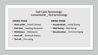 Gait Cycle Terminology:
Conventional _ HLA terminology
STANCE PHASE
• Heel strike _ Initial Contact
• Flat foot _ Loading Response
• Midstance _ Midstance
• Heel off _ Terminal Stance
• Toe off _ Pre swing
SWING PHASE
• Acceleration _ Initial Swing
• Mid-Swing – Mid Swing
• Deceleration _ Terminal Swing
 
