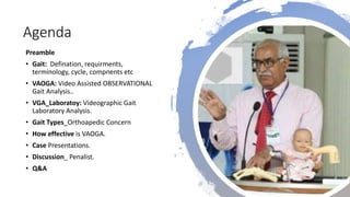 Agenda
Preamble
• Gait: Defination, requirments,
terminology, cycle, compnents etc
• VAOGA: Video Assisted OBSERVATIONAL
Gait Analysis..
• VGA_Laboratoy: Videographic Gait
Laboratory Analysis.
• Gait Types_Orthoapedic Concern
• How effective is VAOGA.
• Case Presentations.
• Discussion_ Penalist.
• Q&A
 