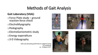 Methods of Gait Analysis
Gait Laboratory (VGA):
oForce Plate study – ground
reaction force check
oElectroMyography
oPedography
oElectroGoniometric study
oEnergy expenditure
o3-D Videography
Gait Lab test being performed on patients during
CP workshop
on 19 March 2011
 
