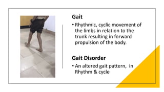 Gait
• Rhythmic, cyclic movement of
the limbs in relation to the
trunk resulting in forward
propulsion of the body.
Gait Disorder
• An altered gait pattern, in
Rhythm & cycle
 