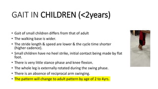 GAIT IN CHILDREN (<2years)
• Gait of small children differs from that of adult
• The walking base is wider.
• The stride length & speed are lower & the cycle time shorter
(higher cadence).
• Small children have no heel strike, initial contact being made by flat
foot.
• There is very little stance phase and knee flexion.
• The whole leg is externally rotated during the swing phase.
• There is an absence of reciprocal arm swinging.
• The pattern will change to adult pattern by age of 2 to 4yrs.
 