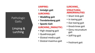 Pathologic
Gaits
Limping &
Lurching
LIMPING:
• Antalgic gait
LURCHING:
• Waddling gait
• Trendelenberg gait
• Spastic Gait
LURCHING_PARALYTIC:
• High stepping gait
• Quadricep gait
• Gluteal medius gait
• Gluteal maximus gait
LURCHING_
STRUCTURAL
ABNORMALITIES
• Short limb gait
• In toeing gait
• Out toeing gait
• Knock knee gait
• Genu recurvatum
gait
• Stiff hip gait
• Festinant gait
 