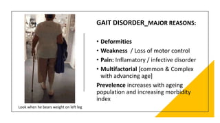 GAIT DISORDER_MAJOR REASONS:
• Deformities
• Weakness / Loss of motor control
• Pain: Inflamatory / infective disorder
• Multifactorial [common & Complex
with advancing age]
Prevelence increases with ageing
population and increasing morbidity
index
Look when he bears weight on left leg
 