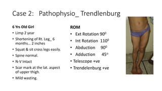 Case 2: Pathophysio_ Trendlenburg
6 Yrs Old Girl
• Limp 2 year
• Shortening of Rt. Leg_ 6
months… 2 inches
• Squat & sit cross legs easily.
• Spine normal.
• N-V Intact
• Scar mark at the lat. aspect
of upper thigh.
• Mild wasting.
ROM
• Ext Rotation 900
• Int Rotation 1100
• Abduction 900
• Adduction 45o
• Telescope +ve
• Trendelenburg +ve
 