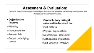 • Careful history taking &
examination focussed on:
oGait pattern
oPhysical examination
oNeurological assesment
oOrthopaedic evaluation
oGait Analysis [VAOGA]
• Objectives to
improve
oMobility
oIndependence,
oPrevent falls
oDetect underlying
causes
Assesment & Evaluation:
Two basic steps in the categorization of gait disorders and guideline for ancillary investigations and
therapeutic interventions includes:.
 