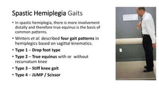 Spastic Hemiplegia Gaits
• In spastic hemiplegia, there is more involvement
distally and therefore true equinus is the basis of
common patterns.
• Winters et al. described four gait patterns in
hemiplegics based on sagittal kinematics.
• Type 1 – Drop foot type
• Type 2 – True equinus with or without
recurvatum knee
• Type 3 – Stiff knee gait
• Type 4 – JUMP / Scissor
 