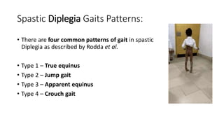 Spastic Diplegia Gaits Patterns:
• There are four common patterns of gait in spastic
Diplegia as described by Rodda et al.
• Type 1 – True equinus
• Type 2 – Jump gait
• Type 3 – Apparent equinus
• Type 4 – Crouch gait
 
