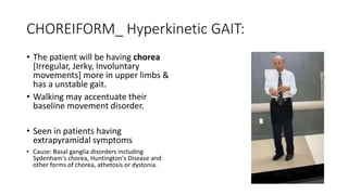 CHOREIFORM_ Hyperkinetic GAIT:
• The patient will be having chorea
[Irregular, Jerky, Involuntary
movements] more in upper limbs &
has a unstable gait.
• Walking may accentuate their
baseline movement disorder.
• Seen in patients having
extrapyramidal symptoms
• Cause: Basal ganglia disorders including
Sydenham's chorea, Huntington's Disease and
other forms of chorea, athetosis or dystonia.
 